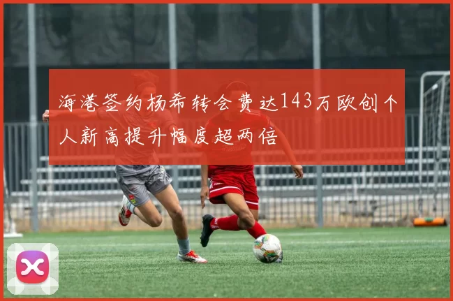 海港签约杨希转会费达143万欧创个人新高提升幅度超两倍