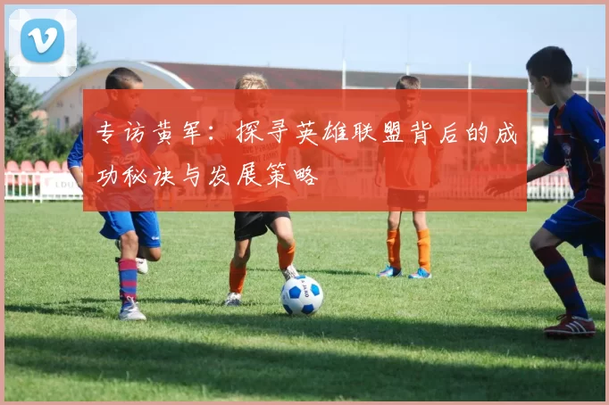 专访黄军：探寻英雄联盟背后的成功秘诀与发展策略
