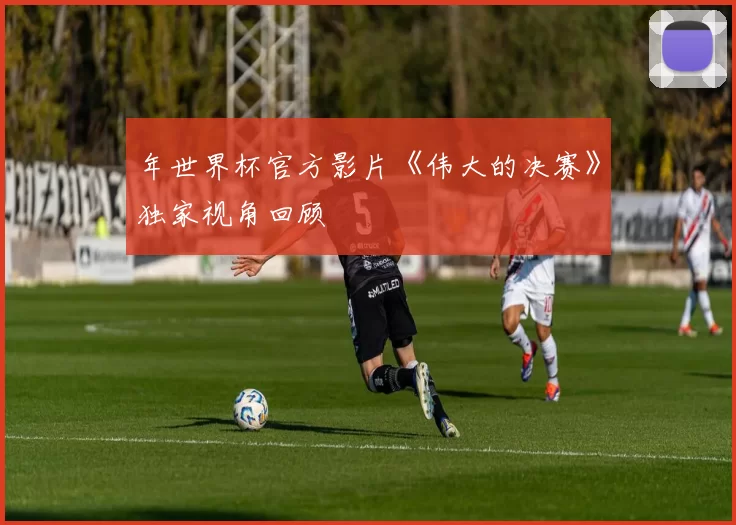 年世界杯官方影片《伟大的决赛》独家视角回顾