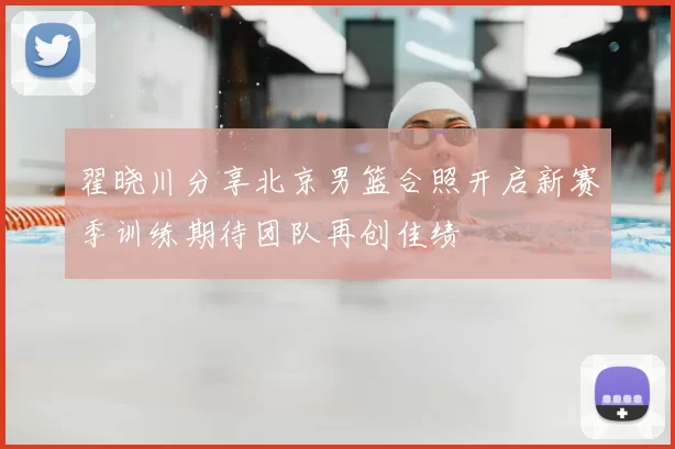 翟晓川分享北京男篮合照开启新赛季训练期待团队再创佳绩