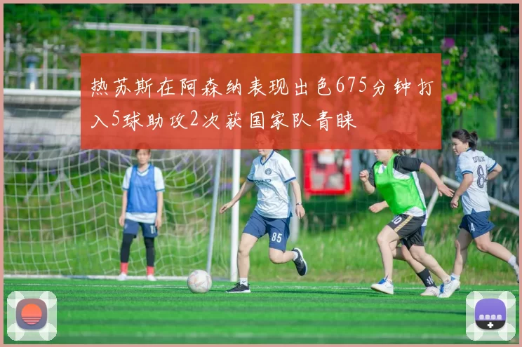 热苏斯在阿森纳表现出色675分钟打入5球助攻2次获国家队青睐
