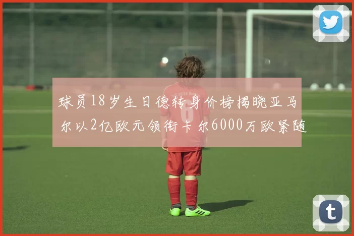 球员18岁生日德转身价榜揭晓亚马尔以2亿欧元领衔卡尔6000万欧紧随其后