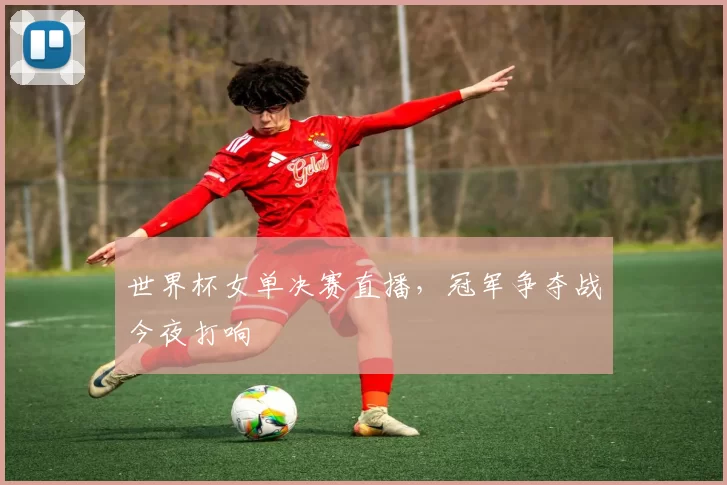 世界杯女单决赛直播，冠军争夺战今夜打响