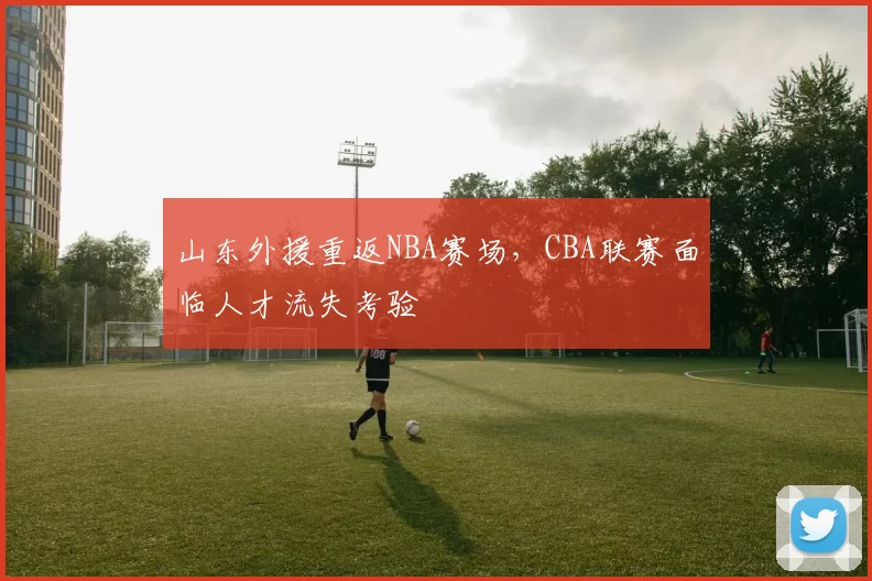山东外援重返NBA赛场，CBA联赛面临人才流失考验