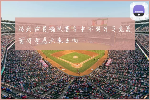 格列兹曼确认赛季中不离开马竞夏窗将考虑未来去向