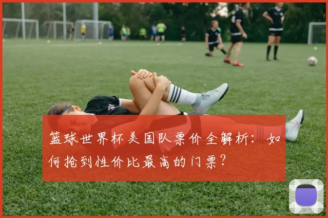 篮球世界杯美国队票价全解析:如何抢到性价比最高的门票?