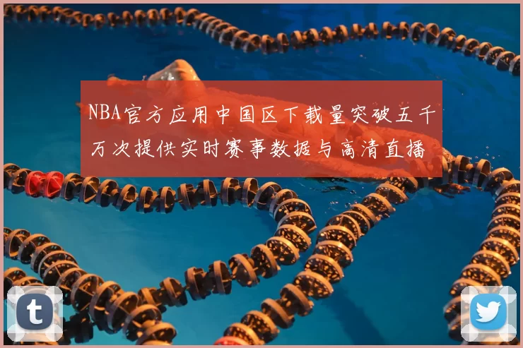 NBA官方应用中国区下载量突破五千万次提供实时赛事数据与高清直播