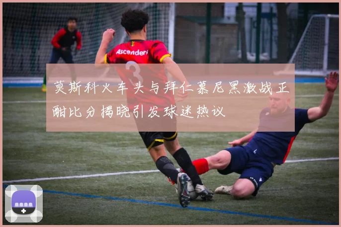 莫斯科火车头与拜仁慕尼黑激战正酣比分揭晓引发球迷热议