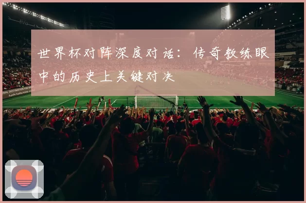 世界杯对阵深度对话:传奇教练眼中的历史上关键对决