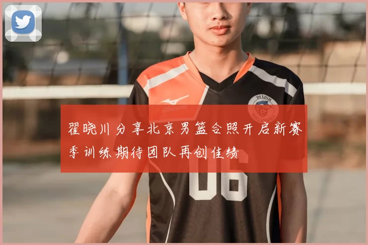 翟晓川分享北京男篮合照开启新赛季训练期待团队再创佳绩