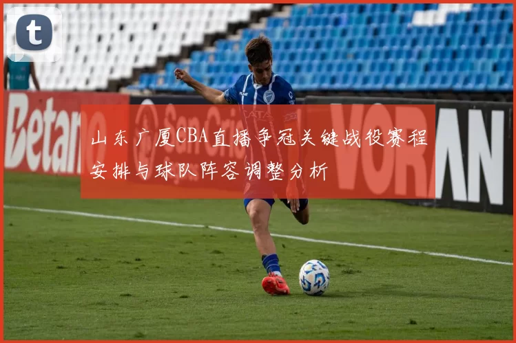 山东广厦CBA直播争冠关键战役赛程安排与球队阵容调整分析
