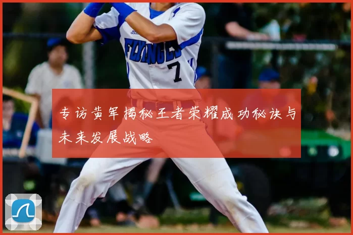 专访黄军揭秘王者荣耀成功秘诀与未来发展战略