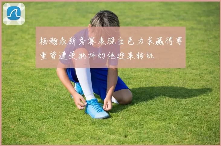 杨瀚森新秀赛表现出色力求赢得尊重曾遭受批评的他迎来转机