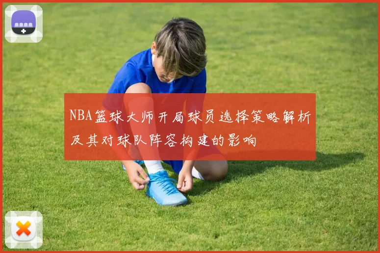 NBA篮球大师开局球员选择策略解析及其对球队阵容构建的影响