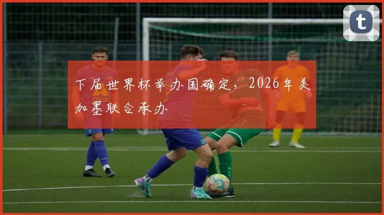 下届世界杯举办国确定,2026年美加墨联合承办