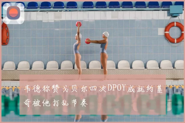 韦德称赞戈贝尔四次DPOY成就约基奇被他打乱节奏