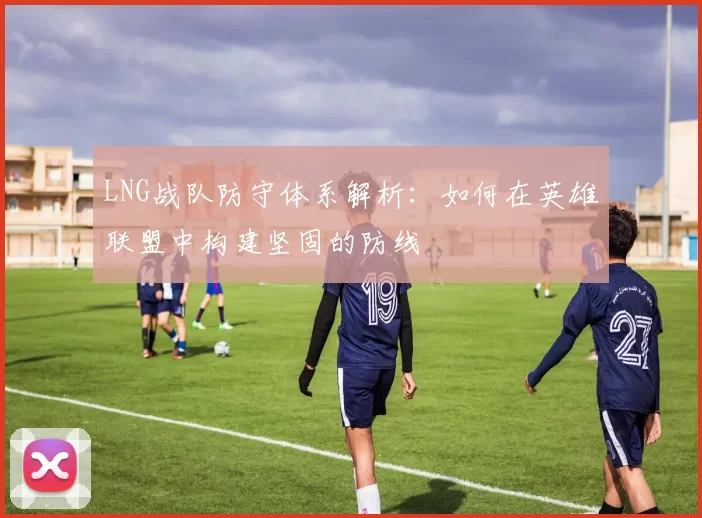 LNG战队防守体系解析：如何在英雄联盟中构建坚固的防线