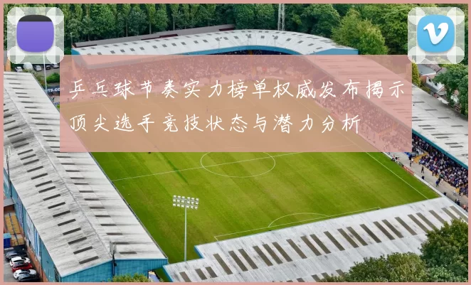 乒乓球节奏实力榜单权威发布揭示顶尖选手竞技状态与潜力分析