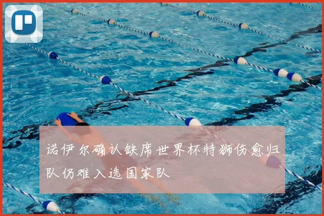 诺伊尔确认缺席世界杯特狮伤愈归队仍难入选国家队