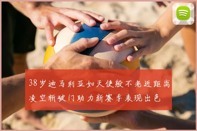 38岁迪马利亚如天使般不老近距离凌空斩破门助力新赛季表现出色