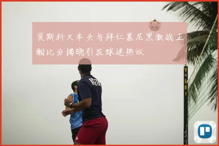 莫斯科火车头与拜仁慕尼黑激战正酣比分揭晓引发球迷热议
