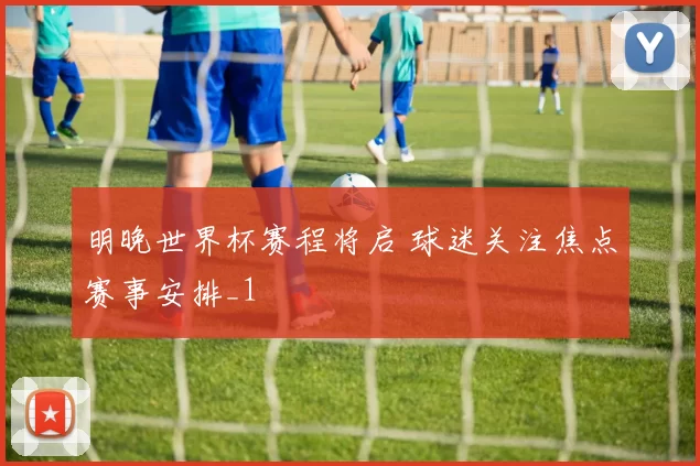 明晚世界杯赛程将启 球迷关注焦点赛事安排_1