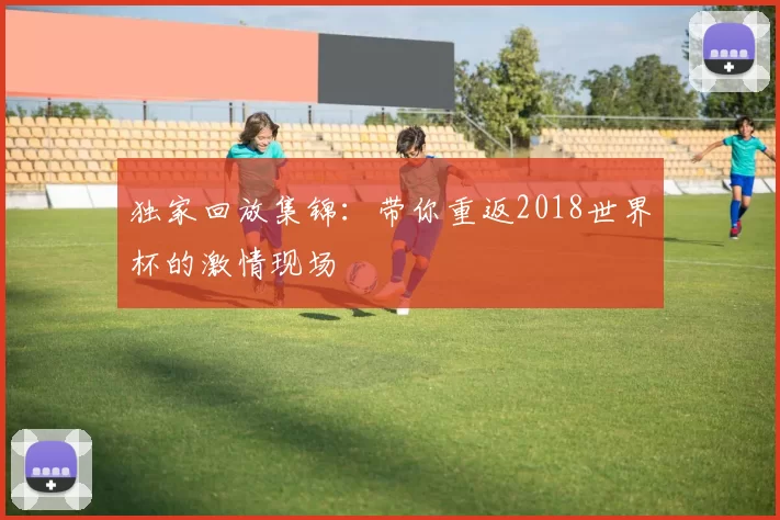 独家回放集锦:带你重返2018世界杯的激情现场