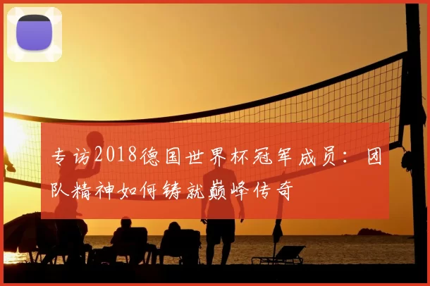 专访2018德国世界杯冠军成员:团队精神如何铸就巅峰传奇