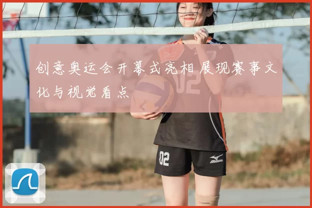 创意奥运会开幕式亮相 展现赛事文化与视觉看点