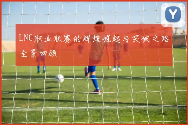 LNG职业联赛的辉煌崛起与突破之路全景回顾