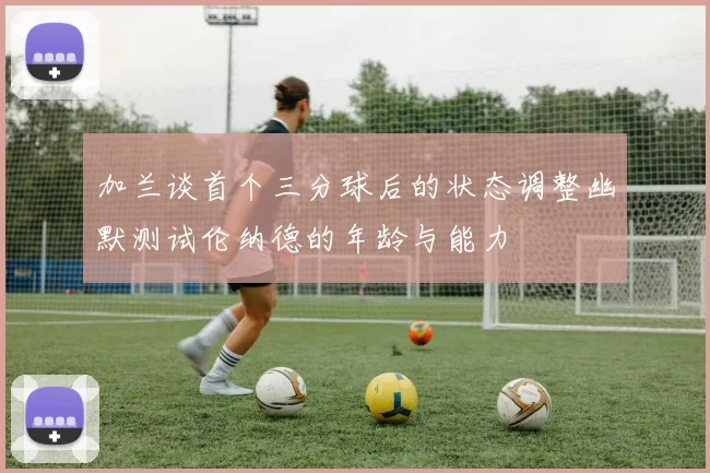 加兰谈首个三分球后的状态调整幽默测试伦纳德的年龄与能力