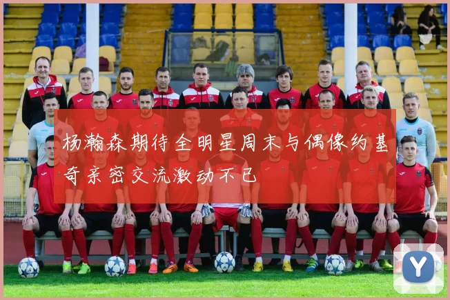 杨瀚森期待全明星周末与偶像约基奇亲密交流激动不已