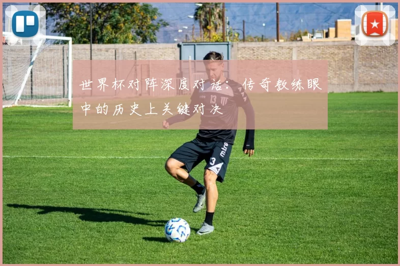 世界杯对阵深度对话：传奇教练眼中的历史上关键对决