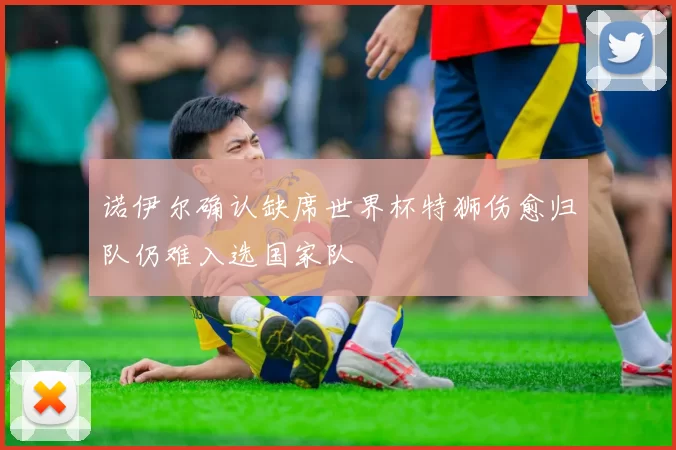 诺伊尔确认缺席世界杯特狮伤愈归队仍难入选国家队