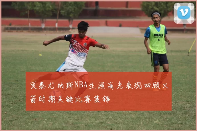 莫泰尤纳斯NBA生涯高光表现回顾火箭时期关键比赛集锦