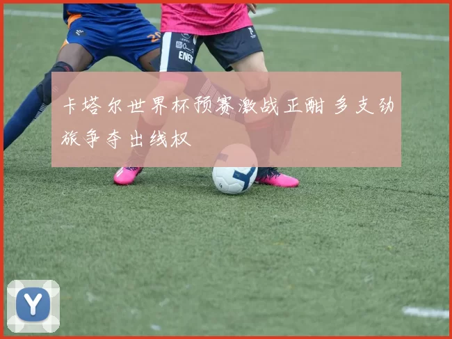 卡塔尔世界杯预赛激战正酣 多支劲旅争夺出线权