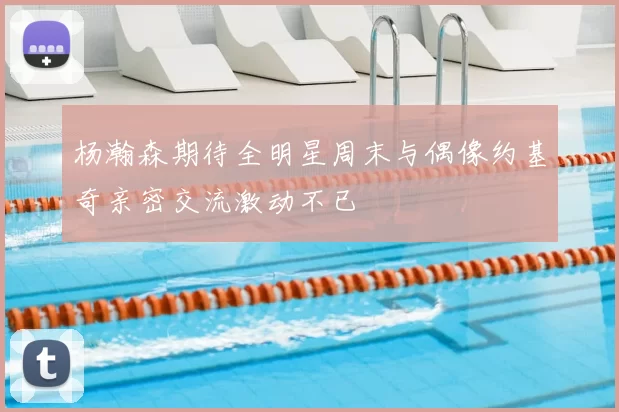 杨瀚森期待全明星周末与偶像约基奇亲密交流激动不已