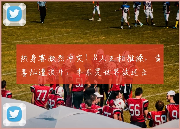 热身赛激烈冲突!8人互相推搡,黄喜灿遭顶牛,李东炅世界波还击