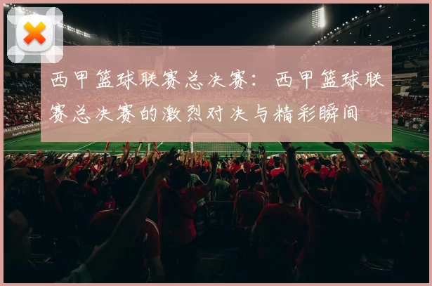 西甲篮球联赛总决赛：西甲篮球联赛总决赛的激烈对决与精彩瞬间