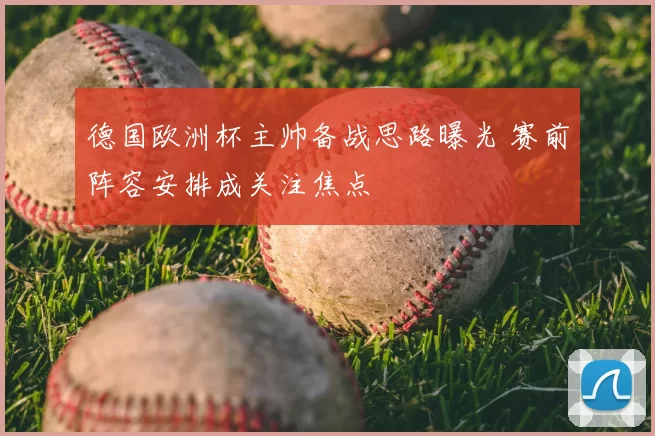 德国欧洲杯主帅备战思路曝光 赛前阵容安排成关注焦点