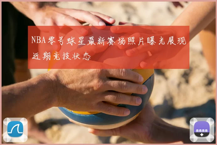 NBA零号球星最新赛场照片曝光展现近期竞技状态