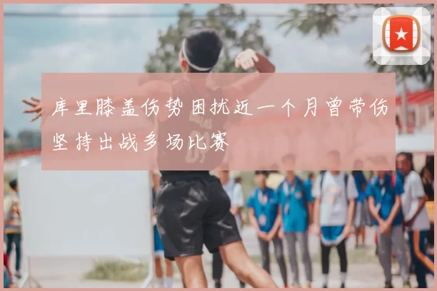 库里膝盖伤势困扰近一个月曾带伤坚持出战多场比赛