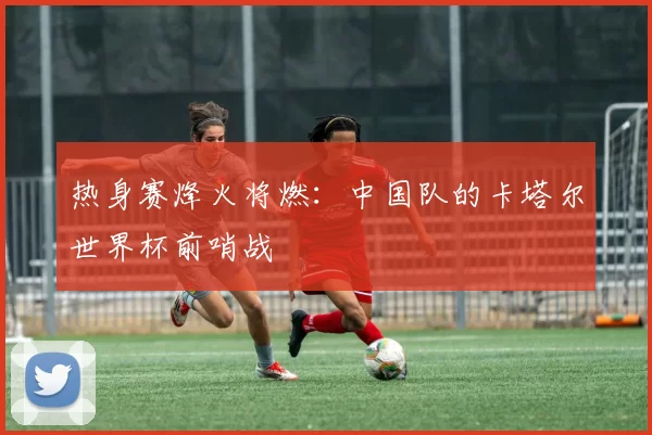 热身赛烽火将燃:中国队的卡塔尔世界杯前哨战