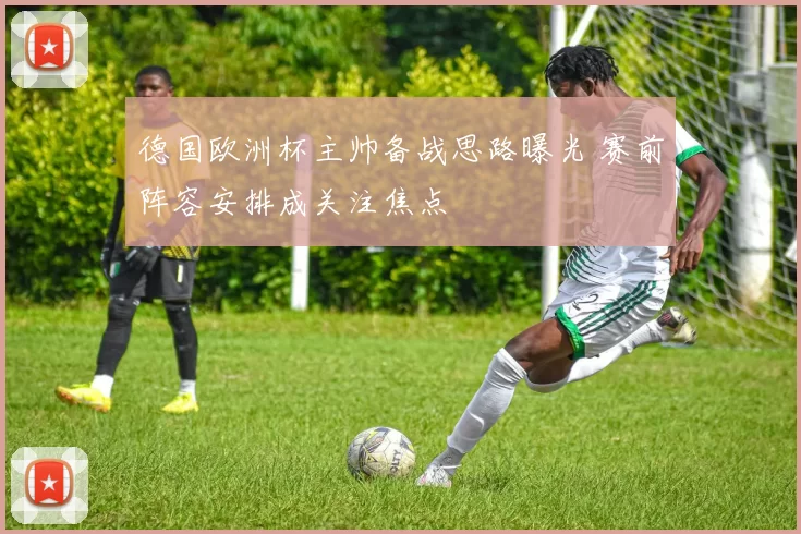德国欧洲杯主帅备战思路曝光 赛前阵容安排成关注焦点