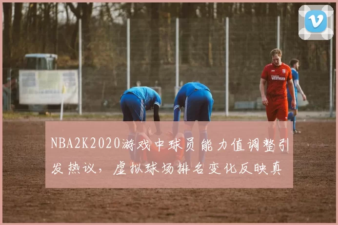 NBA2K2020游戏中球员能力值调整引发热议，虚拟球场排名变化反映真实竞技格局