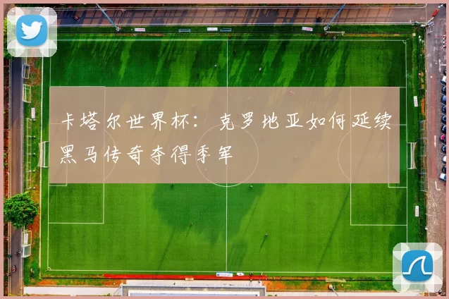 卡塔尔世界杯：克罗地亚如何延续黑马传奇夺得季军