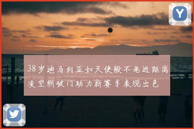 38岁迪马利亚如天使般不老近距离凌空斩破门助力新赛季表现出色