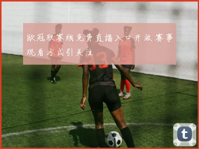 欧冠联赛线免费直播入口开放 赛事观看方式引关注