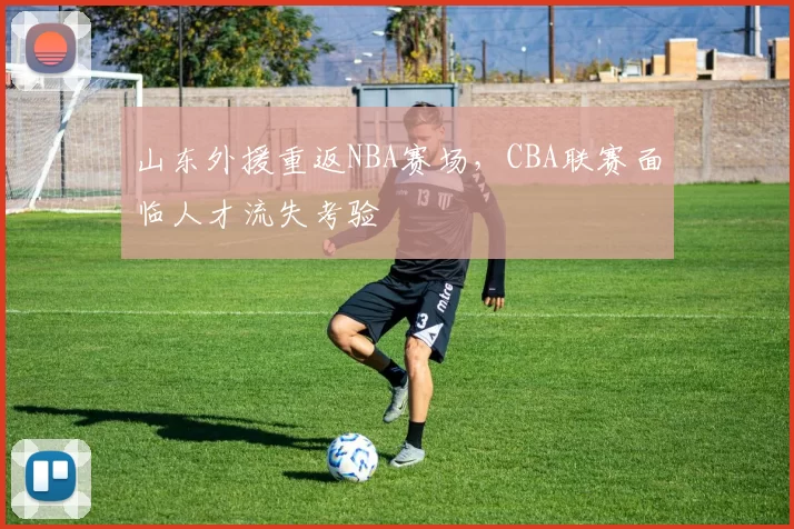 山东外援重返NBA赛场，CBA联赛面临人才流失考验