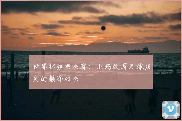 世界杯经典决赛:七场改写足球历史的巅峰对决